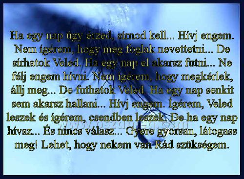 Ha egy nap úgy érzed
 
Ha egy nap úgy érzed, sírnod kell... Hívj engem. Nem ígérem, hogy meg foglak nevettetni... De sírhatok Veled. Ha egy nap el akarsz futni... Ne félj engem hívni. Nem ígérem, hogy megkérlek, állj meg... De futhatok Veled. Ha egy nap senkit sem akarsz hallani... Hívj engem. Ígérem, Veled leszek és ígérem, csendben leszek. De ha egy nap hívsz... És nincs válasz... Gyere gyorsan, látogass meg! Lehet, hogy nekem van Rád szükségem.