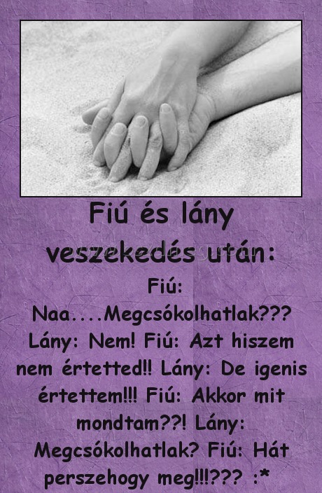 Fiú és lány veszekedés után:
 
 Fiú: Naa....Megcsókolhatlak??♥ Lány: Nem! Fiú: Azt hiszem nem értetted!! Lány: De igenis értettem!!! Fiú: Akkor mit mondtam??! Lány: Megcsókolhatlak? Fiú: Hát perszehogy meg!!!♥♥♥ :* 