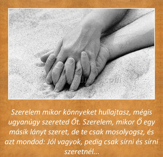 Szerelem
 
Szerelem mikor könnyeket hullajtasz, mégis ugyanúgy szereted Őt. Szerelem, mikor Ő egy másik lányt szeret, de te csak mosolyogsz, és azt mondod: Jól vagyok, pedig csak sírni és sírni szeretnél...