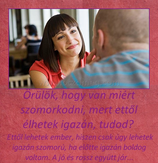 Örülök, hogy van miért szomorkodni, mert ettől élhetek igazán, tudod? 
 
 Ettől lehetek ember, hiszen csak úgy lehetek igazán szomorú, ha előtte igazán boldog voltam. A jó és rossz együtt jár...