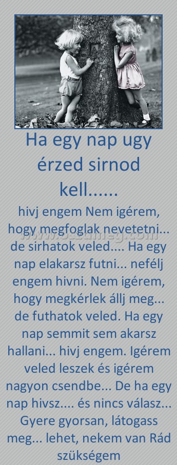 Ha egy nap ugy érzed sirnod kell......
 
hivj engem Nem igérem, hogy megfoglak nevetetni... de sirhatok veled.... Ha egy nap elakarsz futni... nefélj engem hivni. Nem igérem, hogy megkérlek állj meg... de futhatok veled. Ha egy nap semmit sem akarsz hallani... hivj engem. Igérem veled leszek és igérem nagyon csendbe... De ha egy nap hivsz.... és nincs válasz... Gyere gyorsan, látogass meg... lehet, nekem van Rád szükségem