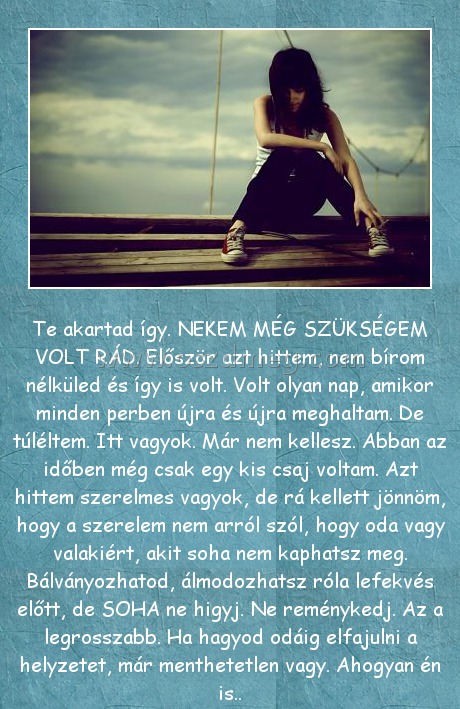 Te akartad
 
Te akartad így. NEKEM MÉG SZÜKSÉGEM VOLT RÁD. Először azt hittem, nem bírom nélküled és így is volt. Volt olyan nap, amikor minden perben újra és újra meghaltam. De túléltem. Itt vagyok. Már nem kellesz. Abban az időben még csak egy kis csaj voltam. Azt hittem szerelmes vagyok, de rá kellett jönnöm, hogy a szerelem nem arról szól, hogy oda vagy valakiért, akit soha nem kaphatsz meg. Bálványozhatod, álmodozhatsz róla lefekvés előtt, de SOHA ne higyj. Ne reménykedj. Az a legrosszabb. Ha hagyod odáig elfajulni a helyzetet, már menthetetlen vagy. Ahogyan én is..