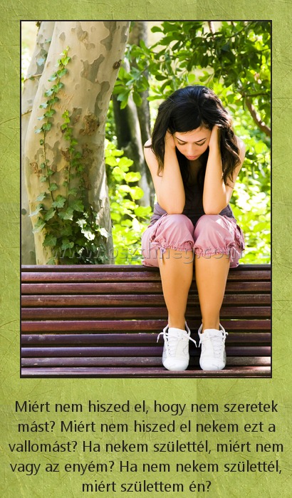 Miért?
 
Miért nem hiszed el, hogy nem szeretek mást? Miért nem hiszed el nekem ezt a vallomást? Ha nekem születtél, miért nem vagy az enyém? Ha nem nekem születtél, miért születtem én?
