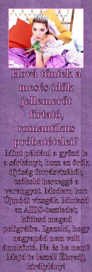Hová tűntek
 
Mint például a győzd le a sárkányt; hozz az örök ifjúság forrásvizéből; csókold herceggé a varangyot. Modern kor. Újmódi vizsgák. Mutasd az AIDS-tesztedet; köttesd magad poligráfra. Igazold, hogy nagyapád nem volt ámokfutó. Na és ha nem? Majd te leszel! Ébredj, királylány!
