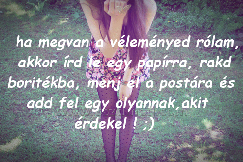 ha megvan a véleményed
 
ha megvan a véleményed rólam, akkor írd le egy papírra, rakd boritékba, menj el a postára és add fel egy olyannak,akit érdekel ! ;)