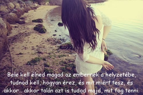 Bele kell élned magad
 
Bele kell élned magad az embernek a helyzetébe, tudnod kell, hogyan érez, és mit miért tesz, és akkor... akkor talán azt is tudod majd, mit fog tenni.