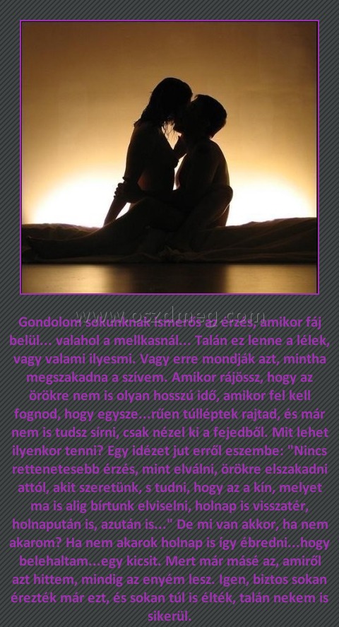 Gondolom sokunknak ismerős az érzés
 
Gondolom sokunknak ismerős az érzés, amikor fáj belül... valahol a mellkasnál... Talán ez lenne a lélek, vagy valami ilyesmi. Vagy erre mondják azt, mintha megszakadna a szívem. Amikor rájössz, hogy az örökre nem is olyan hosszú idő, amikor fel kell fognod, hogy egysze...rűen túlléptek rajtad, és már nem is tudsz sírni, csak nézel ki a fejedből. Mit lehet ilyenkor tenni? Egy idézet jut erről eszembe: 