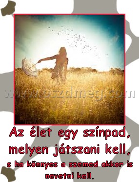 Az élet egy színpad, melyen játszani kell,
 
s ha könnyes a szemed akkor is nevetni kell.