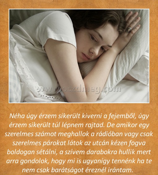 Néha úgy érzem
 
Néha úgy érzem sikerült kiverni a fejemből, úgy érzem sikerült túl lépnem rajtad. De amikor egy szerelmes számot meghallok a rádióban vagy csak szerelmes párokat látok az utcán kézen fogva boldogan sétálni, a szívem darabokra hullik mert arra gondolok, hogy mi is ugyanígy tennénk ha te nem csak barátságot éreznél irántam.  