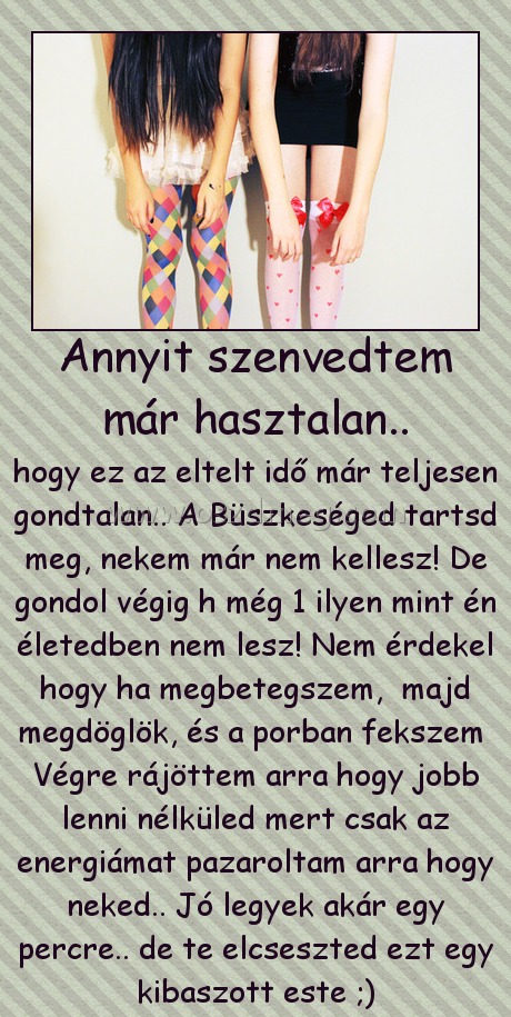 Annyit szenvedtem már hasztalan..
 
hogy ez az eltelt idő már teljesen gondtalan.. A Büszkeséged tartsd meg, nekem már nem kellesz! De gondol végig h még 1 ilyen mint én életedben nem lesz! Nem érdekel hogy ha megbetegszem,  majd megdöglök, és a porban fekszem  Végre rájöttem arra hogy jobb lenni nélküled mert csak az energiámat pazaroltam arra hogy neked.. Jó legyek akár egy percre.. de te elcseszted ezt egy kibaszott este ;)