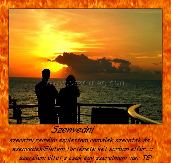 Szenvedni
 
szeretni,remélni születtem,remélek,szeretek és szenvedek!Életem története két sorban elfér: a szerelem éltet,s csak egy szerelmem van: TE!