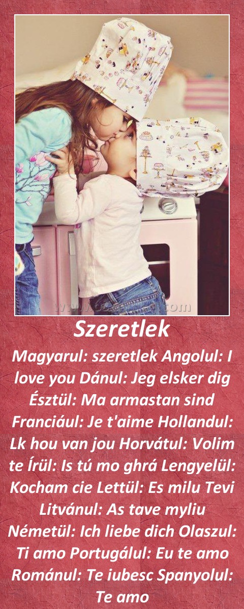 Szeretlek
 
Magyarul: szeretlek Angolul: I love you Dánul: Jeg elsker dig Észtül: Ma armastan sind Franciául: Je t'aime Hollandul: Lk hou van jou Horvátul: Volim te Írül: Is tú mo ghrá Lengyelül: Kocham cie Lettül: Es milu Tevi Litvánul: As tave myliu Németül: Ich liebe dich Olaszul: Ti amo Portugálul: Eu te amo Románul: Te iubesc Spanyolul: Te amo