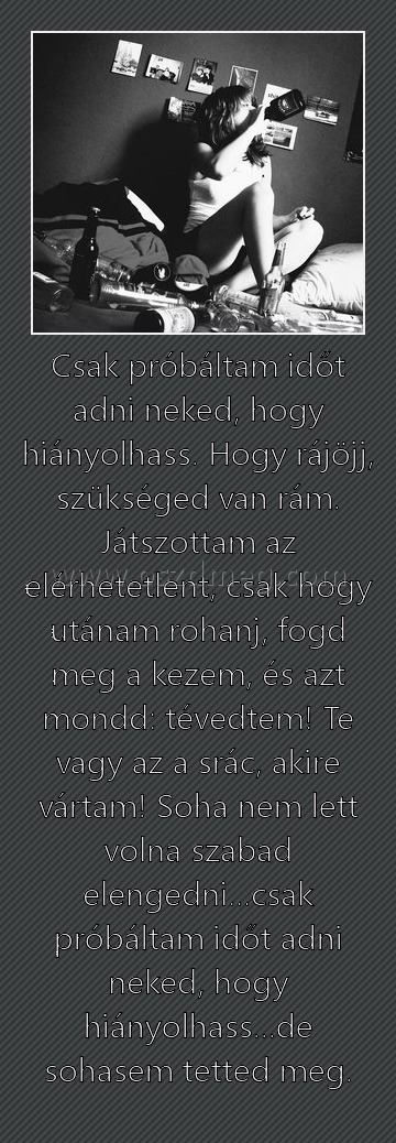 Csak próbáltam időt adni neked, hogy hiányolhass. Hogy rájöjj, szükséged van rám. Játszottam az elérhetetlent, csak hogy utánam rohanj, fogd meg a kezem, és azt mondd: tévedtem! Te vagy az a srác, akire vártam! Soha nem lett volna szabad elengedni...csak 
 

