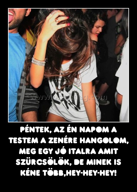 Péntek, az én napom a testem a zenére hangolom, meg egy jó italra amit szürcsölök, de minek is kéne több,hey-hey-hey!
 

