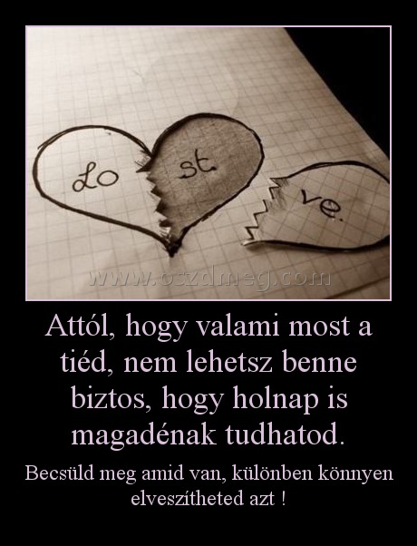 Attól, hogy valami most a tiéd, nem lehetsz benne biztos, hogy holnap is magadénak tudhatod.
 
Becsüld meg amid van, különben könnyen elveszítheted azt !