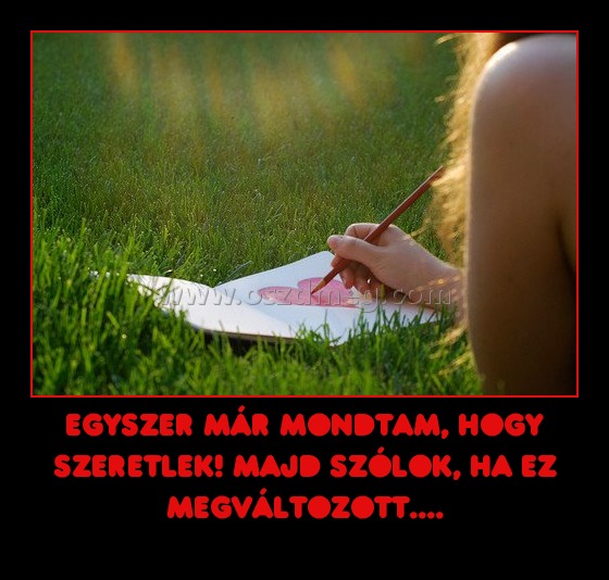 egyszer már mondtam, hogy szeretlek! majd szólok, ha ez megváltozott....
 
