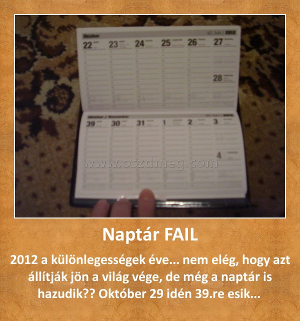 Naptár FAIL
 
2012 a különlegességek éve... nem elég, hogy azt állítják jön a világ vége, de még a naptár is hazudik?? Október 29 idén 39.re esik... 