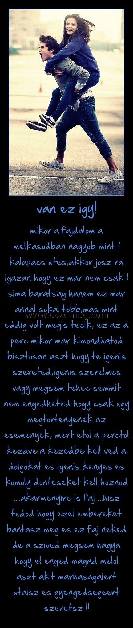 van ez igy!
 
mikor a fajdalom a melkasodban nagyob mint 1 kalapacs utes,akkor josz ra igazan hogy ez mar nem csak 1 sima baratsag hanem ez mar annal sokal tobb,mas mint eddig volt megis tecik, ez az a perc mikor mar kimondhatod bisztosan aszt hogy te igenis szereted,igenis szerelmes vagy megsem tehec semmit nem engedheted hogy csak ugy megtortenyenek az esemenyek, mert etol a perctol kezdve a kezedbe kell ved a dolgokat es igenis kenyes es komoly donteseket kell hoznod ....akarmenyire is faj ...hisz tudod hogy ezel embereket bantasz meg es ez faj neked de a szived megsem hagya hogy el enged magad melol aszt akit marhasagaiert utalsz es gyengedsegeert szeretsz !!