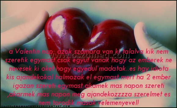 a Valentin nap: azok
 
a Valentin nap: azok szamara van ki talalva kik nem szeretik egymast csak egyut vanak hogy az emberek ne nevesek ki oket hogy egyedul madatak..es hgy idiota kis ajandekokal halmozak el egymast mert ha 2 ember igazan szereti egymast akamek mas napon szereti ,akarmek mas napon meg ajandekozzzza szerelmet es nem torodik masok velemenyevel!