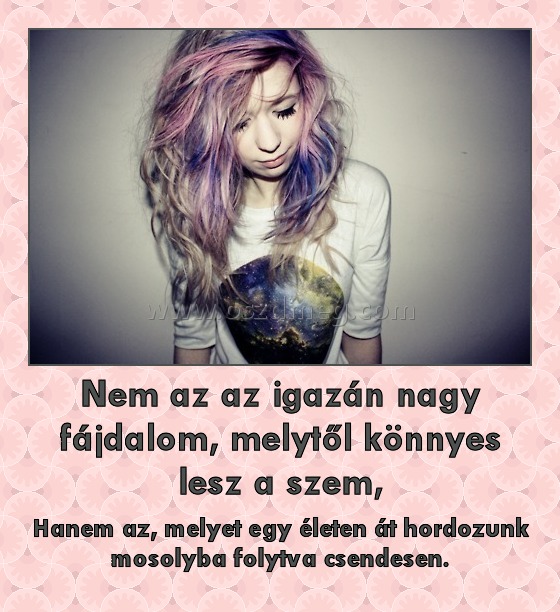 Nem az az igazán nagy fájdalom, melytől könnyes lesz a szem,
 
Hanem az, melyet egy életen át hordozunk mosolyba folytva csendesen.