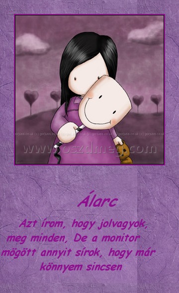                                          Álarc
 
       Azt írom, hogy jolvagyok, meg minden, De a monitor mögött annyit sírok, hogy már könnyem sincsen 