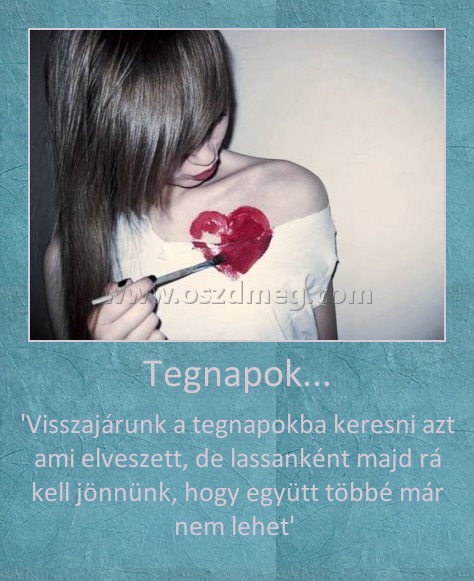 Tegnapok...
 
'Visszajárunk a tegnapokba keresni azt ami elveszett, de lassanként majd rá kell jönnünk, hogy együtt többé már nem lehet' 