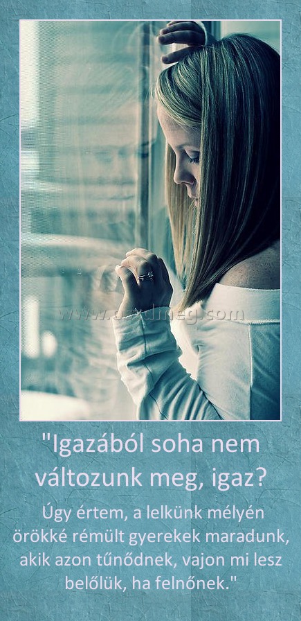 "Igazából soha nem változunk meg, igaz?
 
 Úgy értem, a lelkünk mélyén örökké rémült gyerekek maradunk, akik azon tűnődnek, vajon mi lesz belőlük, ha felnőnek."