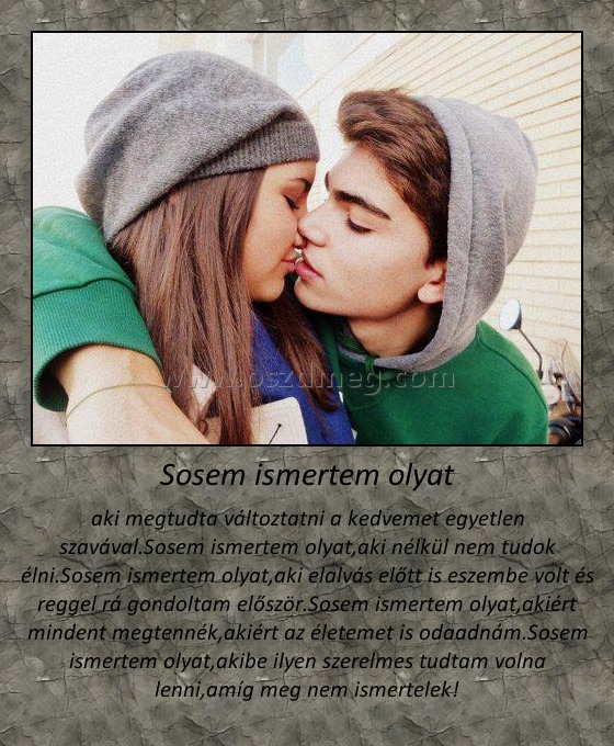Sosem ismertem olyat
 
aki megtudta változtatni a kedvemet egyetlen szavával.Sosem ismertem olyat,aki nélkül nem tudok élni.Sosem ismertem olyat,aki elalvás előtt is eszembe volt és reggel rá gondoltam először.Sosem ismertem olyat,akiért mindent megtennék,akiért az életemet is odaadnám.Sosem ismertem olyat,akibe ilyen szerelmes tudtam volna lenni,amíg meg nem ismertelek!