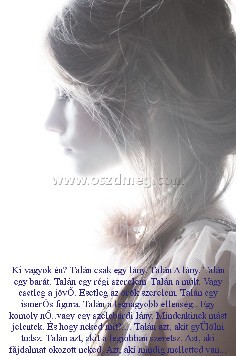 Ki vagyok én? Talán
 
Ki vagyok én? Talán csak egy lány. Talán A lány. Talán egy barát. Talán egy régi szerelem. Talán a múlt. Vagy esetleg a jövŐ. Esetleg az örök szerelem. Talán egy ismerŐs figura. Talán a legnagyobb ellenség.. Egy komoly nŐ..vagy egy szeleburdi lány. Mindenkinek mást jelentek. És hogy neked mit?.... Talán azt, akit gyŰlölni tudsz. Talán azt, akit a legjobban szeretsz. Azt, aki fájdalmat okozott neked. Azt, aki mindig melletted van...