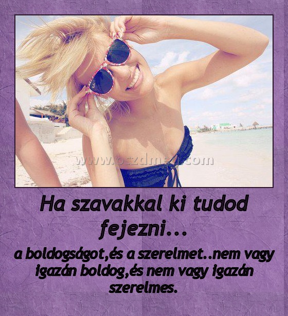 Ha szavakkal ki tudod fejezni...
 
a boldogságot,és a szerelmet..nem vagy igazán boldog,és nem vagy igazán szerelmes.