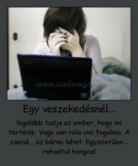 Egy veszekedésnél...
 
legalább tudja az ember, hogy mi történik. Vagy van róla vmi fogalma. A csend... az bármi lehet. Egyszerűen... rohadtul hangos!
