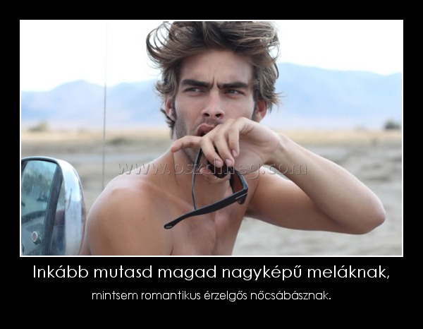 Inkább mutasd magad nagyképű meláknak,
 
mintsem romantikus érzelgős nőcsábásznak.