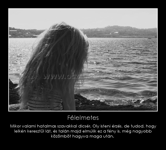 Félelmetes
 
Mikor valami hatalmas szavakkal dicsér. Oly isteni érzés, de tudod, hogy lelkén keresztül lát, és talán majd elmúlik ez a fén
004bb6
y is, még nagyobb közömböt hagyva maga után. 