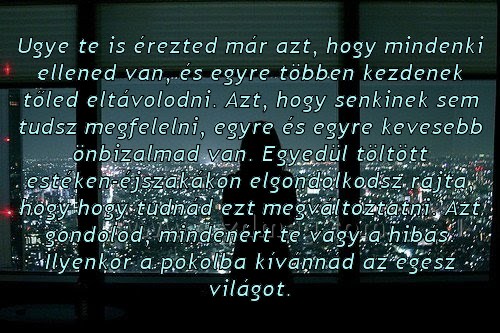 Ugye te is érezted már azt
 
Ugye te is érezted már azt, hogy mindenki ellened van, és egyre többen kezdenek tőled eltávolodni. Azt, hogy senkinek sem tudsz megfelelni, egyre és egyre kevesebb önbizalmad van. Egyedül töltött estéken-éjszakákon elgondolkodsz rajta, hogy hogy tudnád ezt megváltoztatni. Azt gondolod, mindenért te vagy a hibás. Ilyenkor a pokolba kívánnád az egész világot.